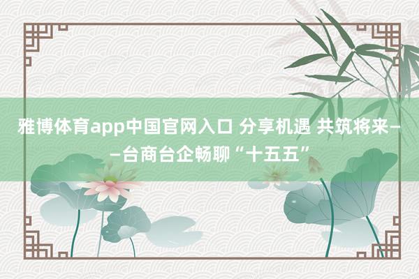 雅博体育app中国官网入口 分享机遇 共筑将来——台商台企畅聊“十五五”