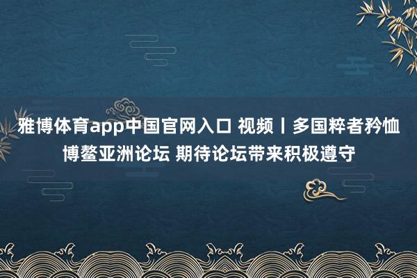 雅博体育app中国官网入口 视频丨多国粹者矜恤博鳌亚洲论坛 期待论坛带来积极遵守