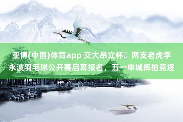 亚博(中国)体育app 交大昂立杯・两支老虎李永波羽毛球公开赛启幕报名，五一申城挥拍竞逐