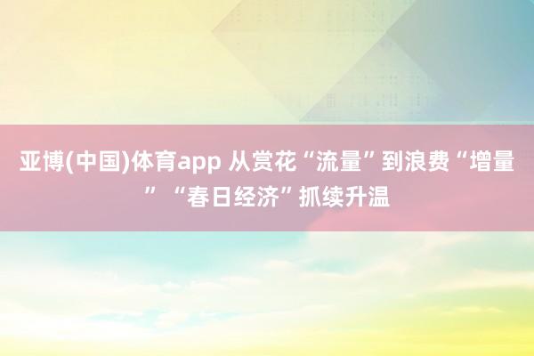 亚博(中国)体育app 从赏花“流量”到浪费“增量” “春日经济”抓续升温