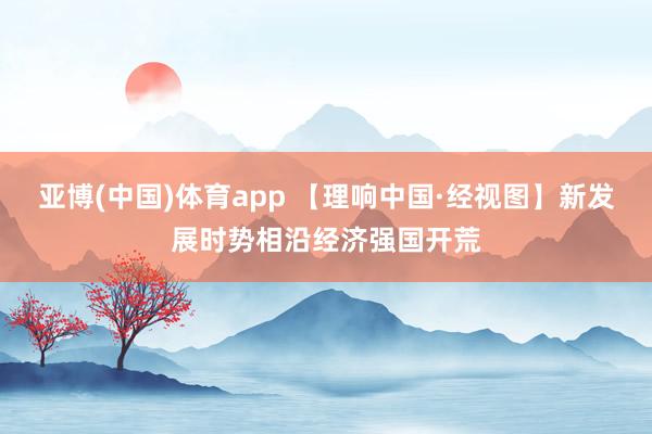 亚博(中国)体育app 【理响中国·经视图】新发展时势相沿经济强国开荒
