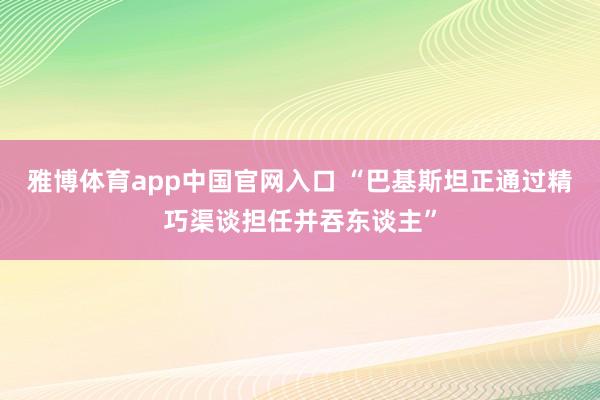 雅博体育app中国官网入口 “巴基斯坦正通过精巧渠谈担任并吞东谈主”