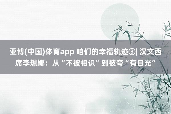 亚博(中国)体育app 咱们的幸福轨迹③| 汉文西席李想娜：从“不被相识”到被夸“有目光”