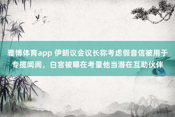 雅博体育app 伊朗议会议长称考虑假音信被用于专揽阛阓，白宫被曝在考量他当潜在互助伙伴