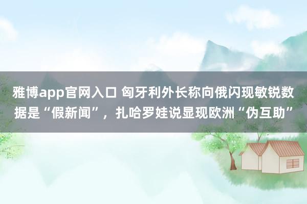 雅博app官网入口 匈牙利外长称向俄闪现敏锐数据是“假新闻”，扎哈罗娃说显现欧洲“伪互助”