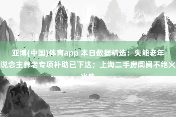 亚博(中国)体育app 本日数据精选：失能老年东说念主养老专项补助已下达；上海二手房阛阓不绝火热