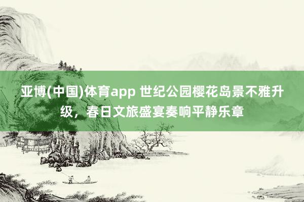 亚博(中国)体育app 世纪公园樱花岛景不雅升级，春日文旅盛宴奏响平静乐章