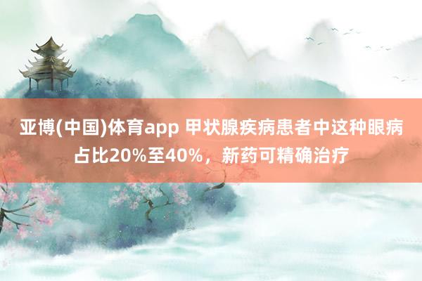 亚博(中国)体育app 甲状腺疾病患者中这种眼病占比20%至40%，新药可精确治疗