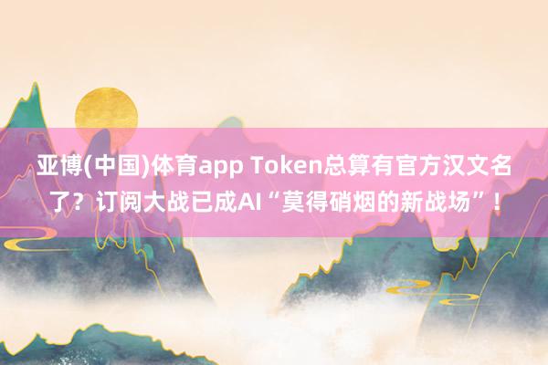 亚博(中国)体育app Token总算有官方汉文名了？订阅大战已成AI“莫得硝烟的新战场”！