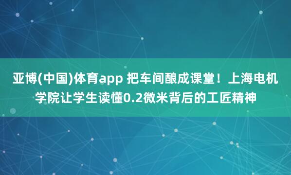 亚博(中国)体育app 把车间酿成课堂！上海电机学院让学生读懂0.2微米背后的工匠精神