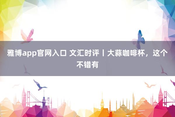 雅博app官网入口 文汇时评丨大蒜咖啡杯，这个不错有