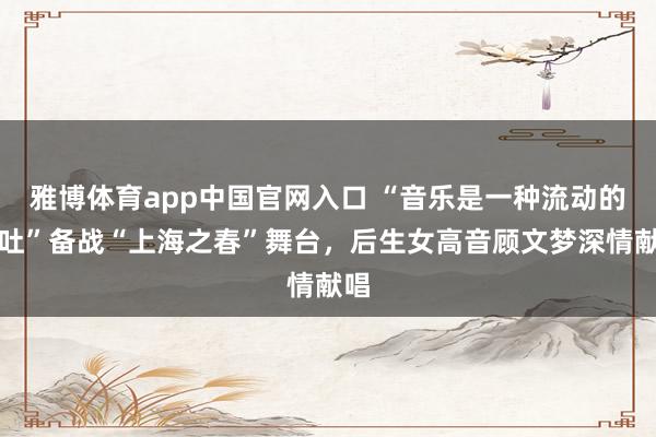 雅博体育app中国官网入口 “音乐是一种流动的倾吐”备战“上海之春”舞台，后生女高音顾文梦深情献唱