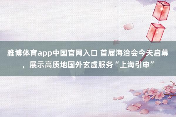 雅博体育app中国官网入口 首届海洽会今天启幕，展示高质地国外玄虚服务“上海引申”