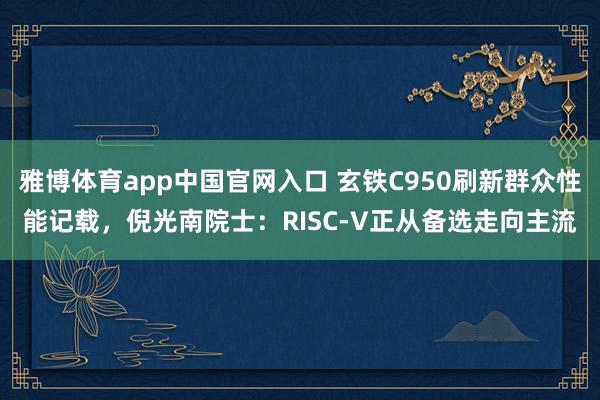 雅博体育app中国官网入口 玄铁C950刷新群众性能记载，倪光南院士：RISC-V正从备选走向主流
