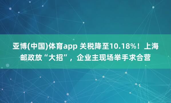亚博(中国)体育app 关税降至10.18%！上海邮政放“大招”，企业主现场举手求合营