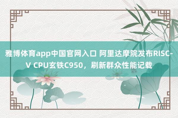 雅博体育app中国官网入口 阿里达摩院发布RISC-V CPU玄铁C950，刷新群众性能记载