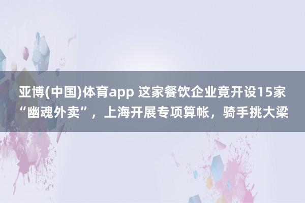 亚博(中国)体育app 这家餐饮企业竟开设15家“幽魂外卖”，上海开展专项算帐，骑手挑大梁