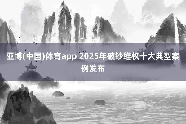 亚博(中国)体育app 2025年破钞维权十大典型案例发布