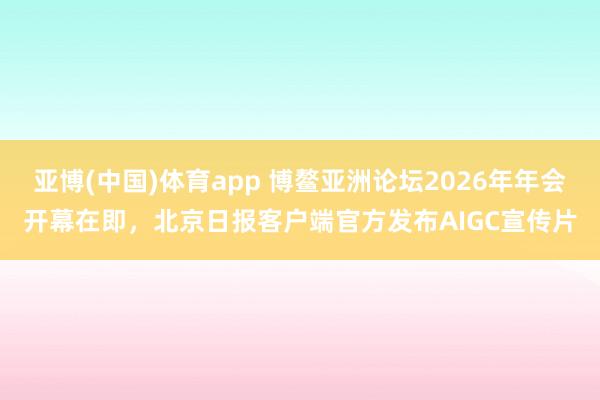 亚博(中国)体育app 博鳌亚洲论坛2026年年会开幕在即，北京日报客户端官方发布AIGC宣传片