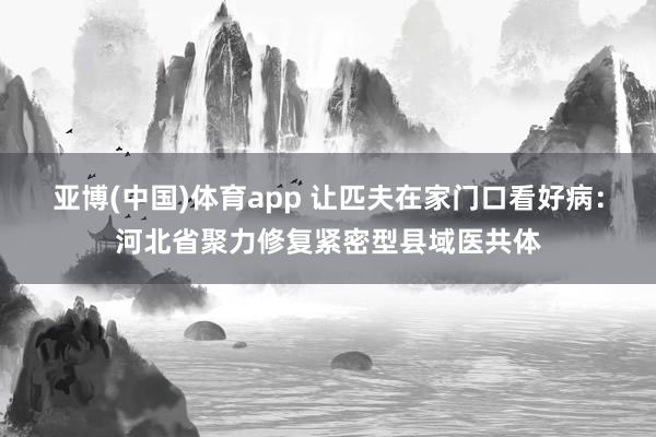 亚博(中国)体育app 让匹夫在家门口看好病：河北省聚力修复紧密型县域医共体