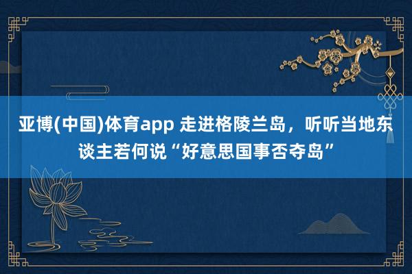 亚博(中国)体育app 走进格陵兰岛，听听当地东谈主若何说“好意思国事否夺岛”