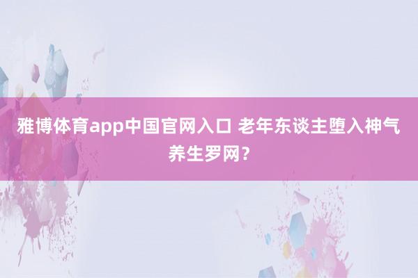 雅博体育app中国官网入口 老年东谈主堕入神气养生罗网？