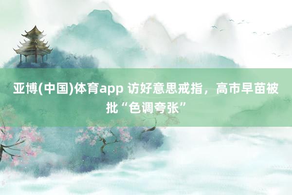 亚博(中国)体育app 访好意思戒指，高市早苗被批“色调夸张”
