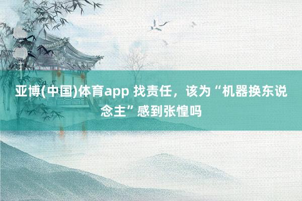 亚博(中国)体育app 找责任，该为“机器换东说念主”感到张惶吗
