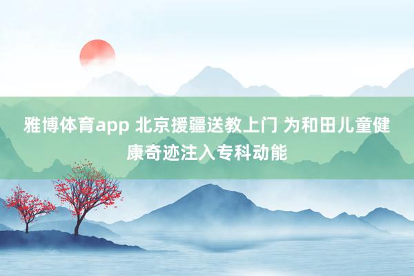 雅博体育app 北京援疆送教上门 为和田儿童健康奇迹注入专科动能