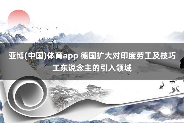亚博(中国)体育app 德国扩大对印度劳工及技巧工东说念主的引入领域