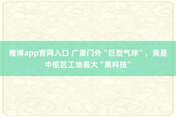 雅博app官网入口 广渠门外“巨型气球”，竟是中枢区工地最大“黑科技”