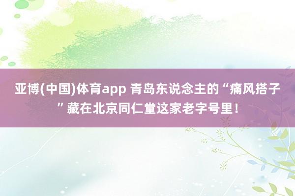 亚博(中国)体育app 青岛东说念主的“痛风搭子”藏在北京同仁堂这家老字号里！