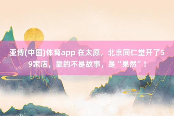 亚博(中国)体育app 在太原，北京同仁堂开了59家店，靠的不是故事，是“果然”！
