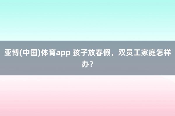 亚博(中国)体育app 孩子放春假，双员工家庭怎样办？
