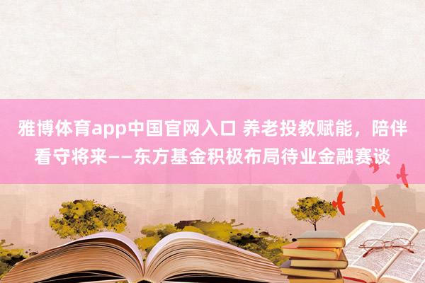 雅博体育app中国官网入口 养老投教赋能，陪伴看守将来——东方基金积极布局待业金融赛谈