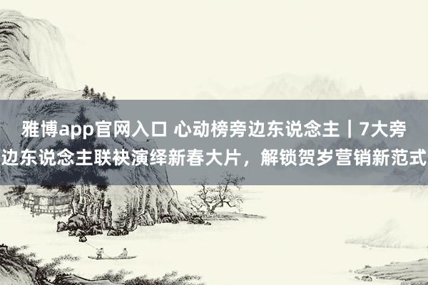 雅博app官网入口 心动榜旁边东说念主｜7大旁边东说念主联袂演绎新春大片，解锁贺岁营销新范式