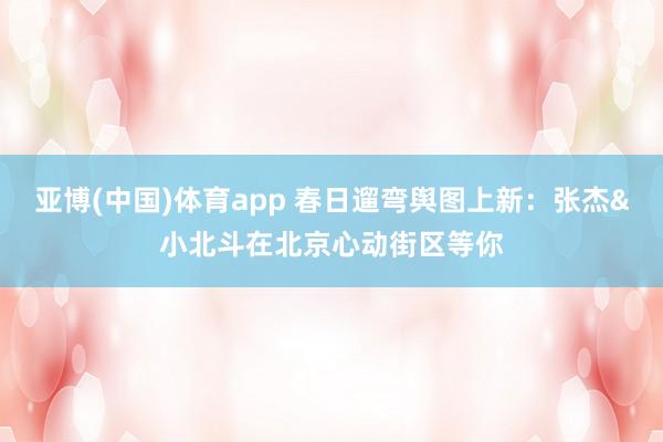 亚博(中国)体育app 春日遛弯舆图上新：张杰&小北斗在北京心动街区等你