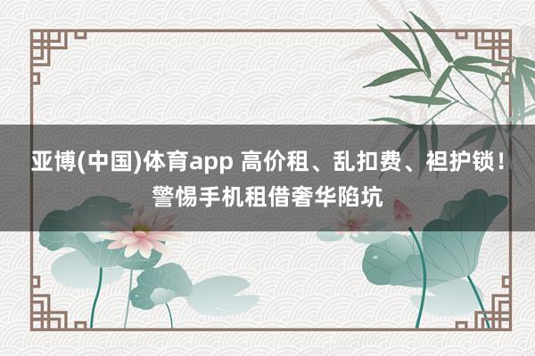 亚博(中国)体育app 高价租、乱扣费、袒护锁！警惕手机租借奢华陷坑
