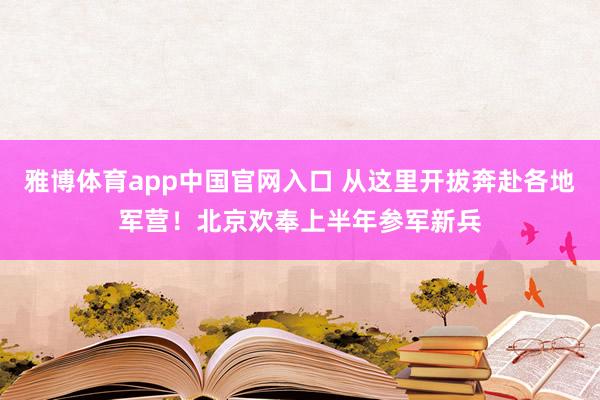 雅博体育app中国官网入口 从这里开拔奔赴各地军营！北京欢奉上半年参军新兵