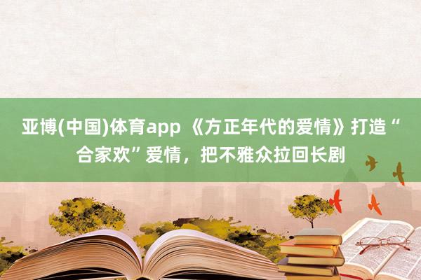 亚博(中国)体育app 《方正年代的爱情》打造“合家欢”爱情，把不雅众拉回长剧