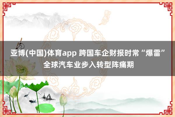 亚博(中国)体育app 跨国车企财报时常“爆雷” 全球汽车业步入转型阵痛期