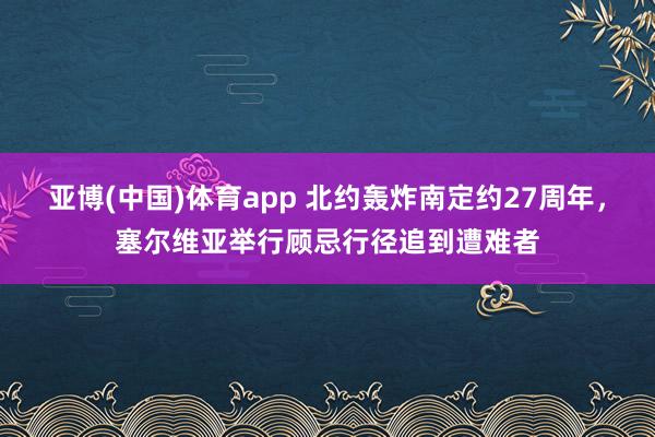 亚博(中国)体育app 北约轰炸南定约27周年，塞尔维亚举行顾忌行径追到遭难者