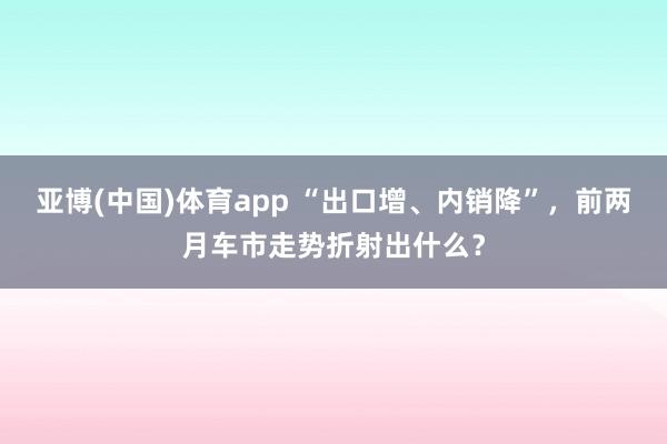 亚博(中国)体育app “出口增、内销降”，前两月车市走势折射出什么？