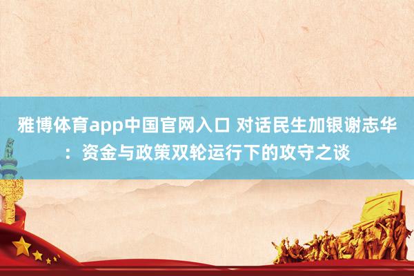 雅博体育app中国官网入口 对话民生加银谢志华：资金与政策双轮运行下的攻守之谈