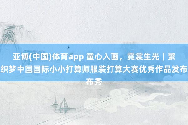 亚博(中国)体育app 童心入画，霓裳生光｜繁星织梦中国国际小小打算师服装打算大赛优秀作品发布秀
