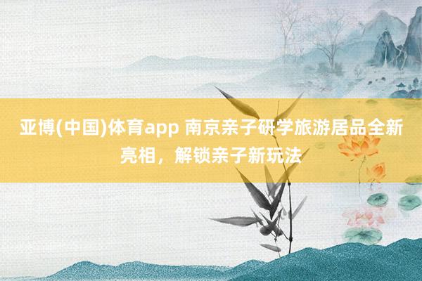 亚博(中国)体育app 南京亲子研学旅游居品全新亮相，解锁亲子新玩法