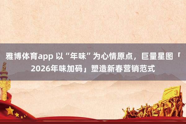 雅博体育app 以“年味”为心情原点，巨量星图「2026年味加码」塑造新春营销范式