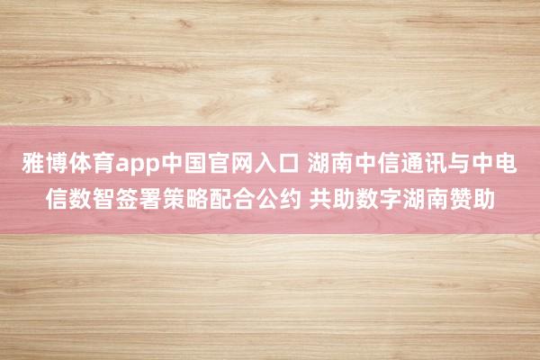 雅博体育app中国官网入口 湖南中信通讯与中电信数智签署策略配合公约 共助数字湖南赞助