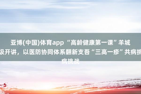 亚博(中国)体育app “高龄健康第一课”羊城升级开讲，以医防协同体系翻新支吾“三高一疹”共病挑战