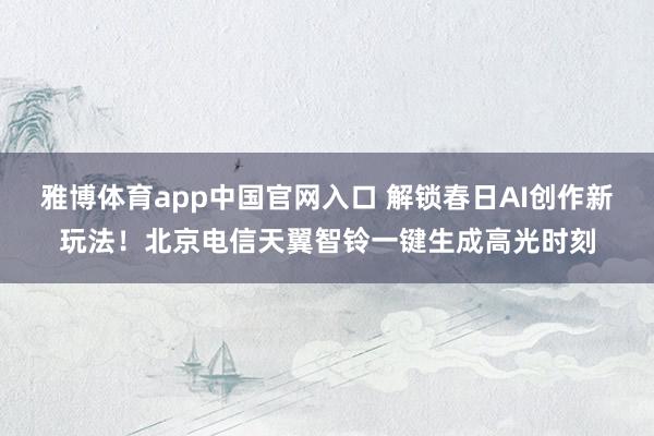 雅博体育app中国官网入口 解锁春日AI创作新玩法！北京电信天翼智铃一键生成高光时刻